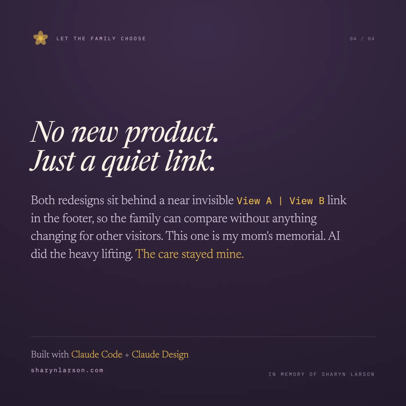 Closer card labeled 04 of 04, headed Let the Family Choose, on a deep plum background. Large italic text reads: No new product. Just a quiet link. Body: Both redesigns sit behind a near-invisible View A or View B link in the footer, so the family can compare without anything changing for other visitors. This one is my mom's memorial. AI did the heavy lifting. The care stayed mine. Footer: Built with Claude Code and Claude Design. sharynlarson.com. In memory of Sharyn Larson.